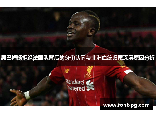 奥巴梅扬拒绝法国队背后的身份认同与非洲血统归属深层原因分析 奥巴梅扬拒绝法国队背后的身份认同与非洲血统归属深层原因分析