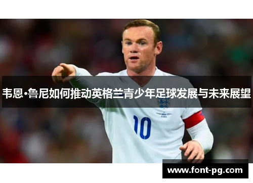 韦恩·鲁尼如何推动英格兰青少年足球发展与未来展望 韦恩·鲁尼如何推动英格兰青少年足球发展与未来展望