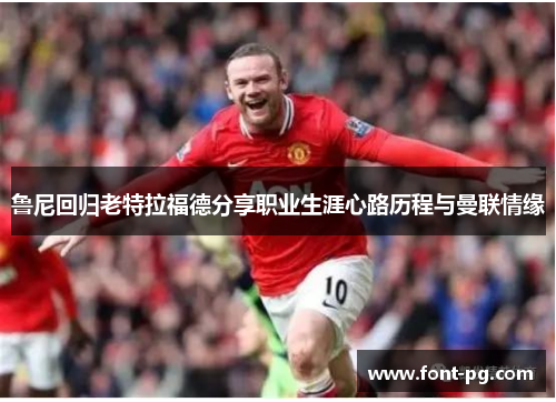 鲁尼回归老特拉福德分享职业生涯心路历程与曼联情缘 鲁尼回归老特拉福德分享职业生涯心路历程与曼联情缘