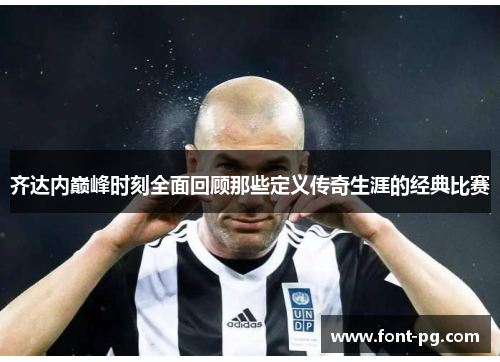 齐达内巅峰时刻全面回顾那些定义传奇生涯的经典比赛 齐达内巅峰时刻全面回顾那些定义传奇生涯的经典比赛