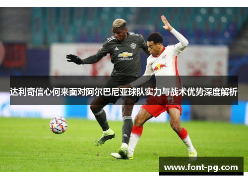 达利奇信心何来面对阿尔巴尼亚球队实力与战术优势深度解析 达利奇信心何来面对阿尔巴尼亚球队实力与战术优势深度解析