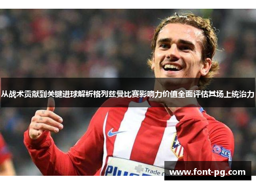 从战术贡献到关键进球解析格列兹曼比赛影响力价值全面评估其场上统治力